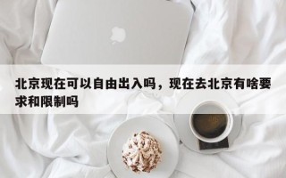 北京现在可以自由出入吗，现在去北京有啥要求和限制吗