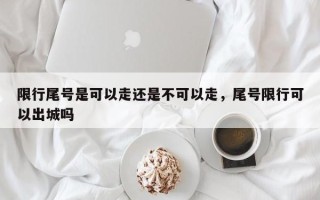 限行尾号是可以走还是不可以走，尾号限行可以出城吗