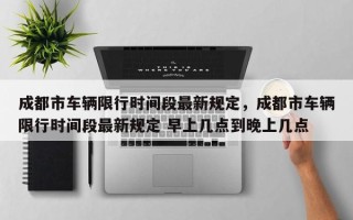 成都市车辆限行时间段最新规定，成都市车辆限行时间段最新规定 早上几点到晚上几点