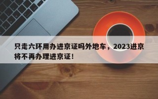 只走六环用办进京证吗外地车，2023进京将不再办理进京证！