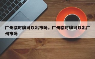 广州临时牌可以出市吗，广州临时牌可以出广州市吗