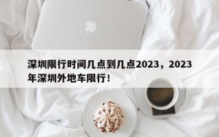 深圳限行时间几点到几点2023，2023年深圳外地车限行！