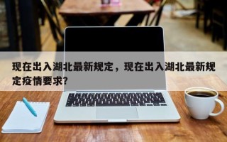 现在出入湖北最新规定，现在出入湖北最新规定疫情要求？