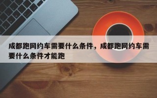 成都跑网约车需要什么条件，成都跑网约车需要什么条件才能跑