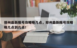 郑州最新限号攻略晚几点，郑州最新限号攻略晚几点到几点！