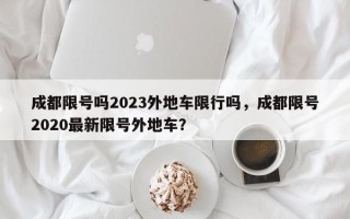 成都限号吗2023外地车限行吗，成都限号2020最新限号外地车？