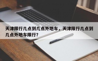 天津限行几点到几点外地车，天津限行几点到几点外地车限行？