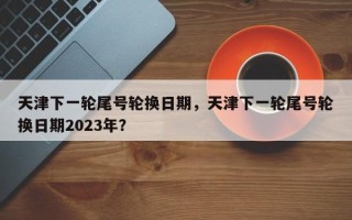 天津下一轮尾号轮换日期，天津下一轮尾号轮换日期2023年？