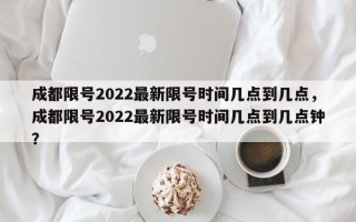 成都限号2022最新限号时间几点到几点，成都限号2022最新限号时间几点到几点钟？