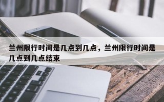 兰州限行时间是几点到几点，兰州限行时间是几点到几点结束