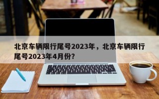 北京车辆限行尾号2023年，北京车辆限行尾号2023年4月份？