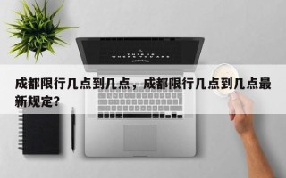 成都限行几点到几点，成都限行几点到几点最新规定？