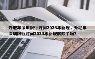 外地车深圳限行时间2023年新规，外地车深圳限行时间2023年新规解除了吗？