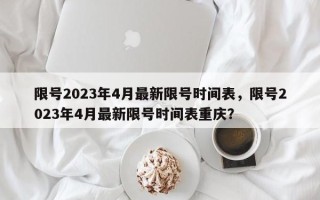 限号2023年4月最新限号时间表，限号2023年4月最新限号时间表重庆？