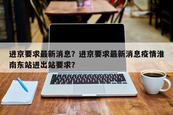 进京要求最新消息？进京要求最新消息疫情淮南东站进出站要求？-第1张图片-末央生活网