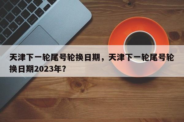 天津下一轮尾号轮换日期，天津下一轮尾号轮换日期2023年？-第1张图片-末央生活网