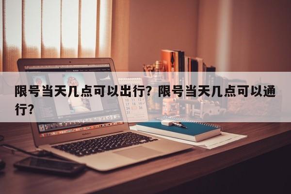 限号当天几点可以出行？限号当天几点可以通行？-第1张图片-末央生活网