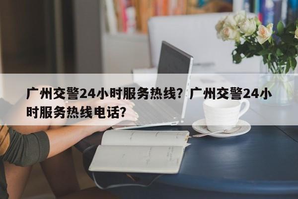 广州交警24小时服务热线？广州交警24小时服务热线电话？-第1张图片-末央生活网