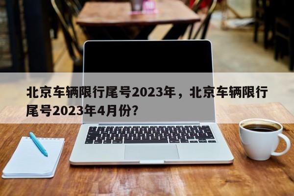 北京车辆限行尾号2023年，北京车辆限行尾号2023年4月份？-第1张图片-末央生活网