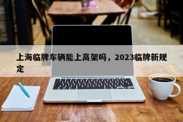 上海临牌车辆能上高架吗，2023临牌新规定-第1张图片-末央生活网