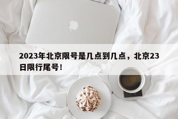 2023年北京限号是几点到几点，北京23日限行尾号！-第1张图片-末央生活网