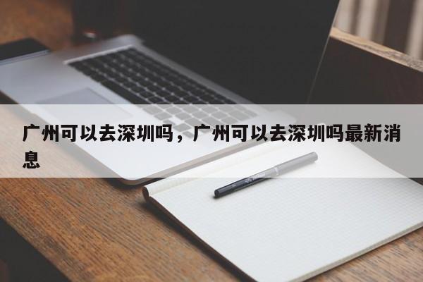 广州可以去深圳吗，广州可以去深圳吗最新消息-第1张图片-末央生活网