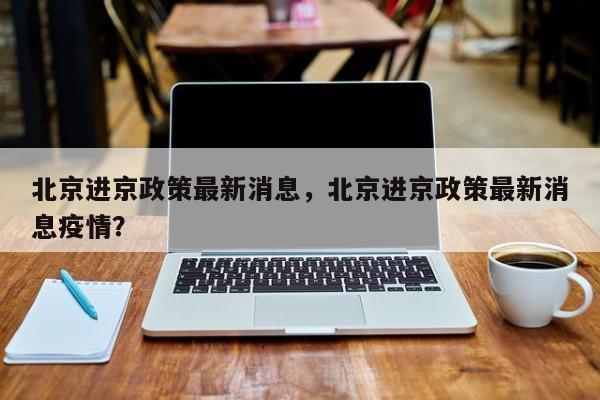 北京进京政策最新消息，北京进京政策最新消息疫情？-第1张图片-末央生活网