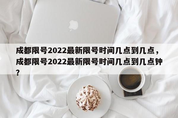 成都限号2022最新限号时间几点到几点，成都限号2022最新限号时间几点到几点钟？-第1张图片-末央生活网