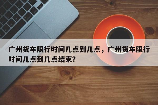 广州货车限行时间几点到几点，广州货车限行时间几点到几点结束？-第1张图片-末央生活网