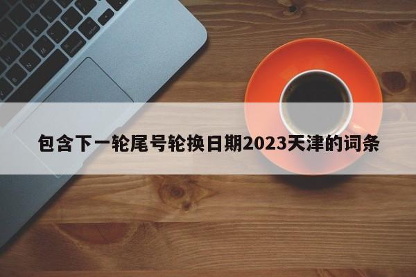 包含下一轮尾号轮换日期2023天津的词条-第1张图片-末央生活网