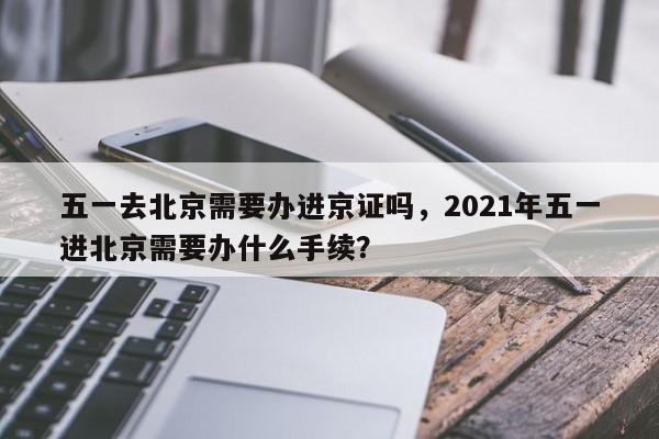 五一去北京需要办进京证吗，2021年五一进北京需要办什么手续？-第1张图片-末央生活网