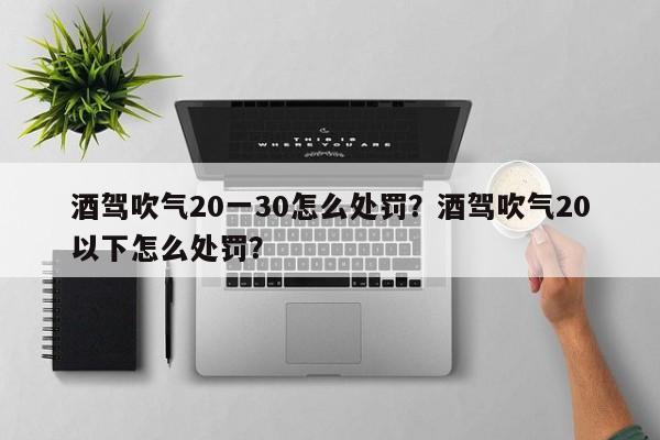 酒驾吹气20一30怎么处罚？酒驾吹气20以下怎么处罚？-第1张图片-末央生活网