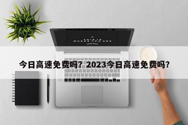 今日高速免费吗？2023今日高速免费吗？-第1张图片-末央生活网