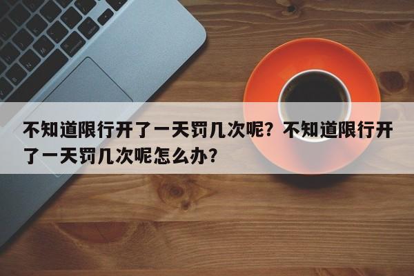 不知道限行开了一天罚几次呢？不知道限行开了一天罚几次呢怎么办？-第1张图片-末央生活网