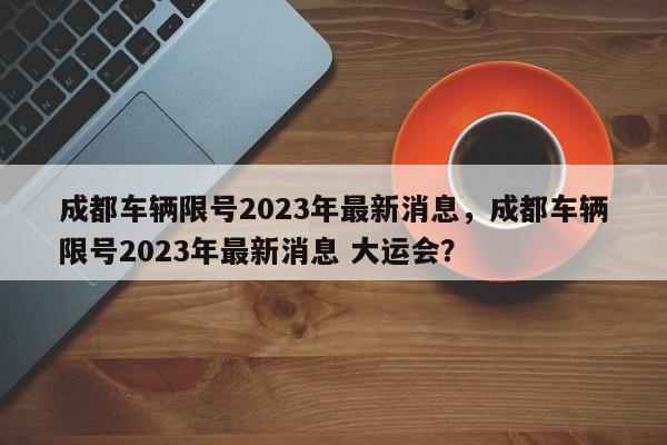 成都车辆限号2023年最新消息，成都车辆限号2023年最新消息 大运会？-第1张图片-末央生活网