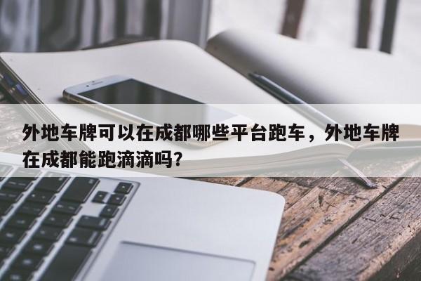 外地车牌可以在成都哪些平台跑车，外地车牌在成都能跑滴滴吗？-第1张图片-末央生活网