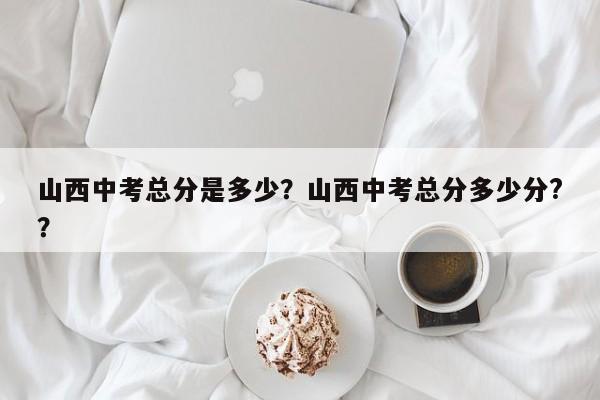 山西中考总分是多少？山西中考总分多少分?？-第1张图片-末央生活网