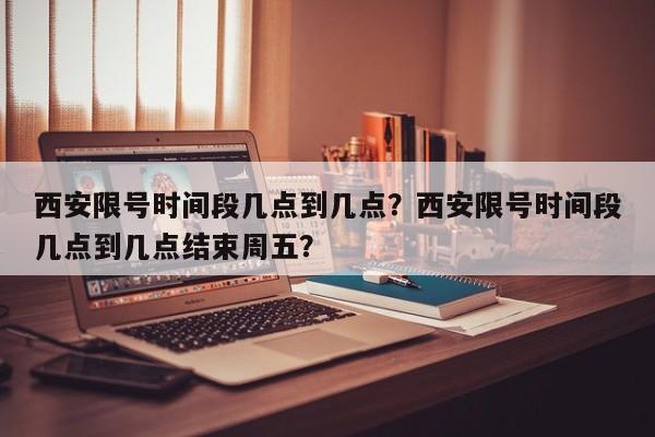 西安限号时间段几点到几点？西安限号时间段几点到几点结束周五？-第1张图片-末央生活网