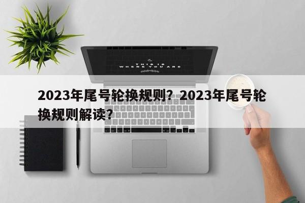 2023年尾号轮换规则？2023年尾号轮换规则解读？-第1张图片-末央生活网