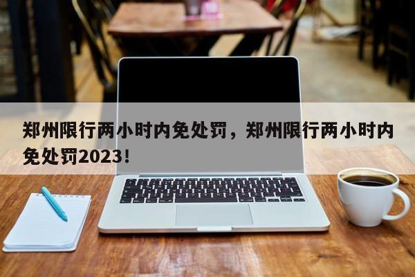 郑州限行两小时内免处罚，郑州限行两小时内免处罚2023！-第1张图片-末央生活网