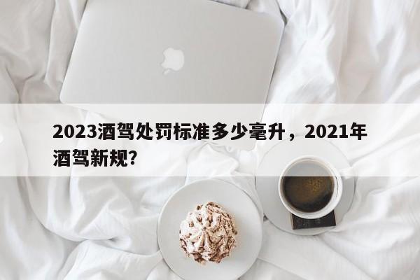 2023酒驾处罚标准多少毫升，2021年酒驾新规？-第1张图片-末央生活网