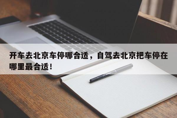 开车去北京车停哪合适，自驾去北京把车停在哪里最合适！-第1张图片-末央生活网