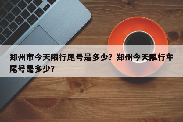 郑州市今天限行尾号是多少？郑州今天限行车尾号是多少？-第1张图片-末央生活网