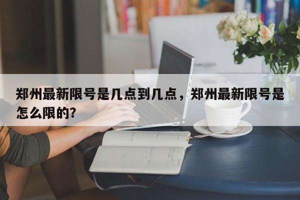 郑州最新限号是几点到几点，郑州最新限号是怎么限的？-第1张图片-末央生活网