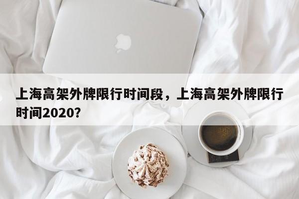 上海高架外牌限行时间段，上海高架外牌限行时间2020？-第1张图片-末央生活网