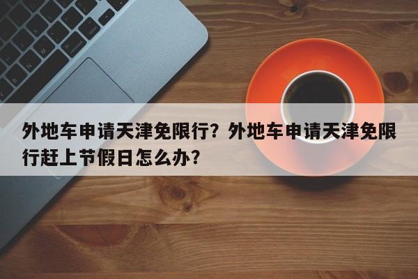 外地车申请天津免限行？外地车申请天津免限行赶上节假日怎么办？-第1张图片-末央生活网