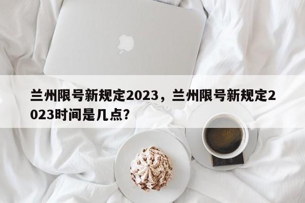 兰州限号新规定2023，兰州限号新规定2023时间是几点？-第1张图片-末央生活网