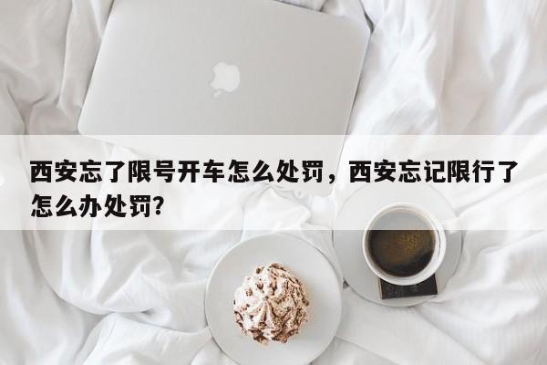 西安忘了限号开车怎么处罚，西安忘记限行了怎么办处罚？-第1张图片-末央生活网