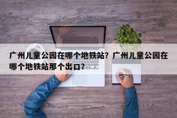 广州儿童公园在哪个地铁站？广州儿童公园在哪个地铁站那个出口？-第1张图片-末央生活网