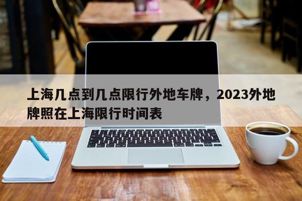 上海几点到几点限行外地车牌，2023外地牌照在上海限行时间表-第1张图片-末央生活网